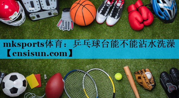 mksports体育：乒乓球台能不能沾水洗澡